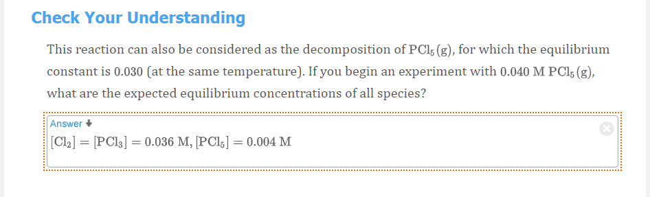 Check Your Understanding
This reaction can also be considered as the decomposition of PCI5 (g), for which the equilibrium
constant is 0.030 (at the same temperature). If you begin an experiment with 0.040 M PCI5 (g),
what are the expected equilibrium concentrations of all species?
Answer
[CI2] = [PCI3] = 0.036 M, [PC15] = 0.004 M
