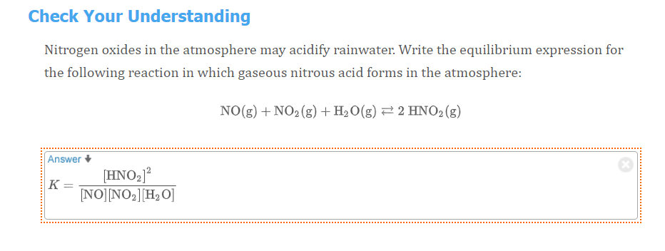 Check Your Understanding
Nitrogen oxides in the atmosphere may acidify rainwater. Write the equilibrium expression for
the following reaction in which gaseous nitrous acid forms in the atmosphere:
NO(g) + NO2(g) + H2O(g) 2 2 HNO2(g)
Answer
[HNO2J?
K =
NO][NO2][H2 O]
