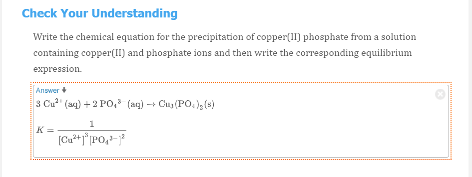 Check Your Understanding
Write the chemical equation for the precipitation of copper(II) phosphate from a solution
containing copper(II) and phosphate ions and then write the corresponding equilibrium
expression.
Answer
3 Cu?+ (aq) + 2 PO43- (aq) –> Cu3 (PO4), (s)
1
K =
[Cu?+]°[PO,3-j?

