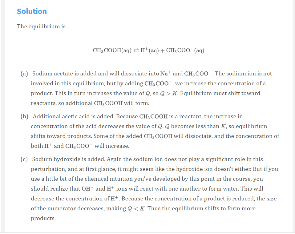 Solution
The equilibrium is
CH3 COOH(aq) 2H*(aq)+CH3COO (aq)
(a) Sodium acetate is added and will dissociate into Na* and CH3 COO¯. The sodium ion is not
involved in this equilibrium, but by adding CH; COO¯,we increase the concentration of a
product. This in turn increases the value of Q, so Q > K. Equilibrium must shift toward
reactants, so additional CH3 COOH will form.
(b) Additional acetic acid is added. Because CH3 COOH is a reactant, the increase in
concentration of the acid decreases the value of Q. Q becomes less than K, so equilibrium
shifts toward products. Some of the added CH3 COOH will dissociate, and the concentration of
both Ht and CH3 COO will increase.
(c) Sodium hydroxide is added. Again the sodium ion does not play a significant role in this
perturbation, and at first glance, it might seem like the hydroxide ion doesn't either. But if you
use a little bit of the chemical intuition you've developed by this point in the course, you
should realize that OH- and H+ ions will react with one another to form water. This will
decrease the concentration of H+. Because the concentration of a product is reduced, the size
of the numerator decreases, making Q < K. Thus the equilibrium shifts to form more
products.
