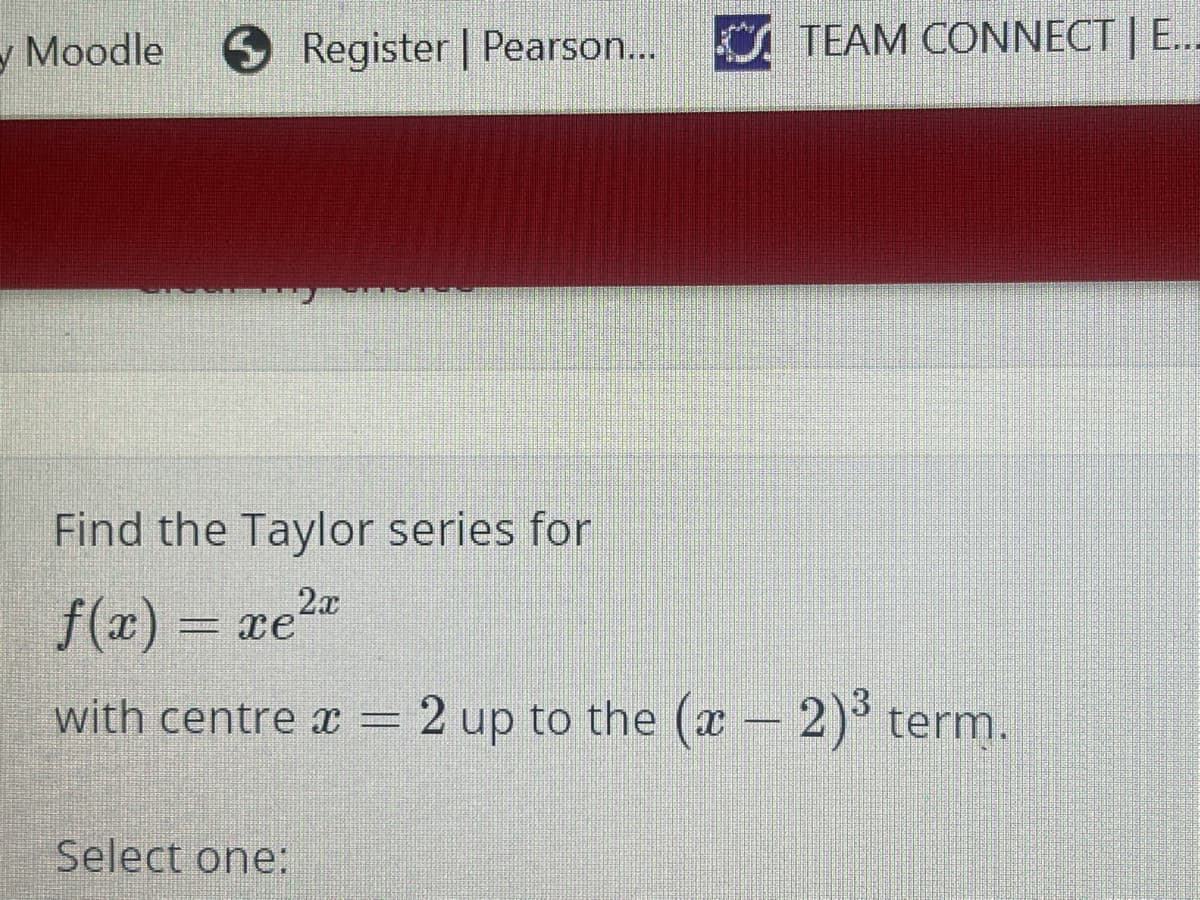- Moodle
O Register | Pearson...
TEAM CONNECT | E...
Find the Taylor series for
f(x) = xe2"
with centre x = 2 up to the (x - 2)° term.
Select one:
