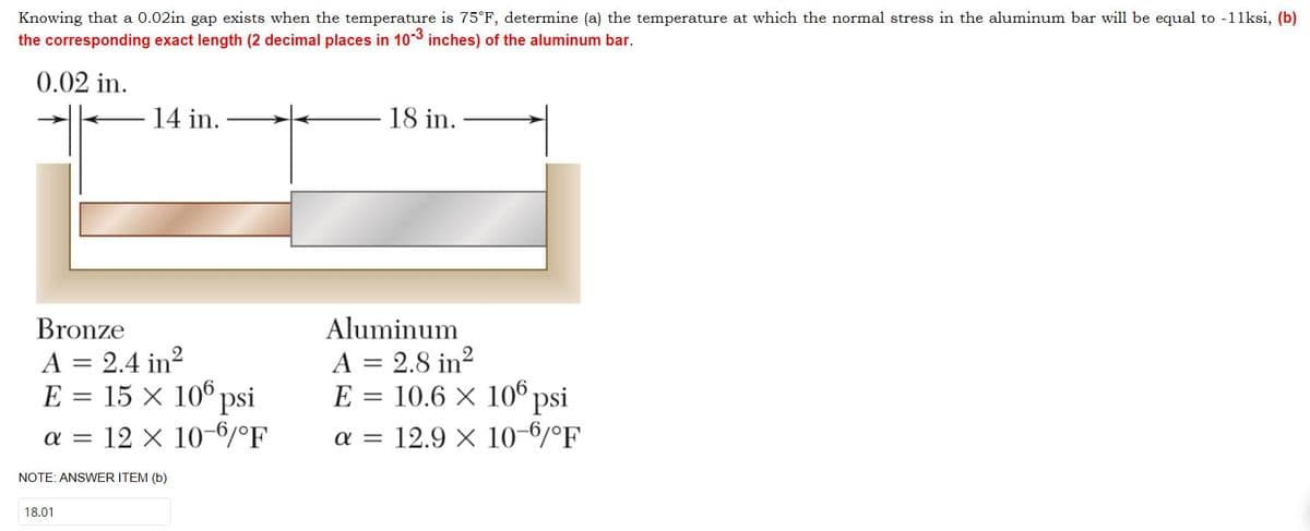 Knowing that a 0.02in gap exists when the temperature is 75°F, determine (a) the temperature at which the normal stress in the aluminum bar will be equal to -11ksi, (b)
the corresponding exact length (2 decimal places in 10-3 inches) of the aluminum bar.
0.02 in.
14 in.
Bronze
A = 2.4 in²
E = 15 × 106 psi
α = 12 × 10-6/°F
NOTE: ANSWER ITEM (b)
18.01
18 in.
Aluminum
A = 2.8 in²
E = 10.6 × 106 psi
a = 12.9 × 10-6/°F