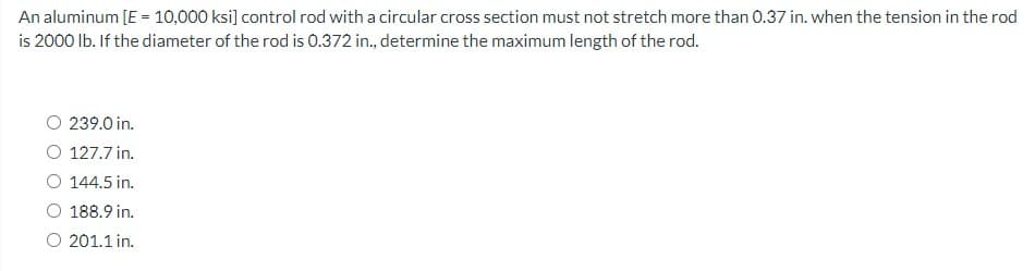 An aluminum [E = 10,000 ksi] control rod with a circular cross section must not stretch more than 0.37 in. when the tension in the rod
is 2000 lb. If the diameter of the rod is 0.372 in., determine the maximum length of the rod.
239.0 in.
127.7 in.
O 144.5 in.
O 188.9 in.
O 201.1 in.