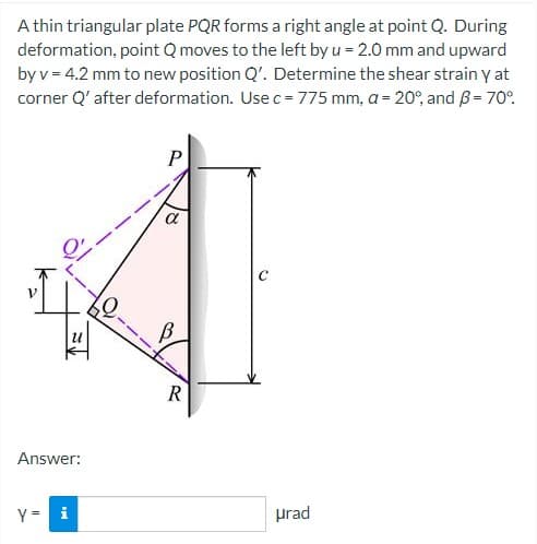 A thin triangular plate PQR forms a right angle at point Q. During
deformation, point Q moves to the left by u = 2.0 mm and upward
by v = 4.2 mm to new position Q'. Determine the shear strain y at
corner Q' after deformation. Use c = 775 mm, a = 20%, and B = 70%
↑=
Answer:
y = i
P
a
B
R
urad