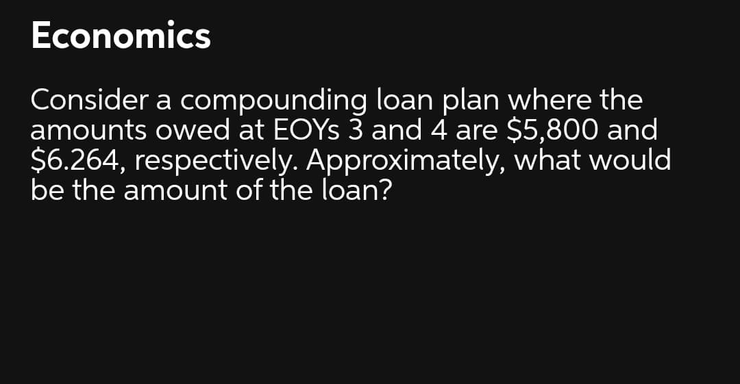 Economics
Consider a compounding loan plan where the
amounts owed at EOYS 3 and 4 are $5,800 and
$6.264, respectively. Approximately, what would
be the amount of the loan?
