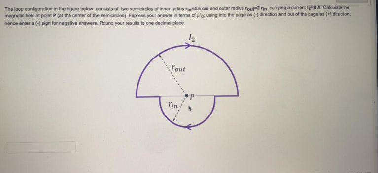 The loop configuration in the figure below consists of two semicircles of inner radius rin4.5 cm and outer radius rout"2 rin carrying a current I2-8 A. Calculate the
magnetic field at point P (at the center of the semicircles). Express your answer in terms of uo; using into the page as (-) direction and out of the page as (+) direction;
hence enter a (-) sign for negative answers. Round your results to one decimal place.
12
ľout
Tin
