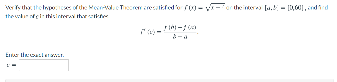 Verify that the hypotheses of the Mean-Value Theorem are satisfied for f (x) = Vx +4 on the interval [a, b] = [0,60] , and find
the value of c in this interval that satisfies
f (b) – f (a)
f' (c) =
b – a
Enter the exact answer.
C =
