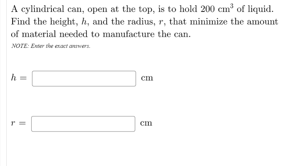 A cylindrical can, open at the top, is to hold 200 cm³ of liquid.
Find the height, h, and the radius, r, that minimize the amount
of material needed to manufacture the can.
NOTE: Enter the exact answers.
h =
cm
r =
cm
