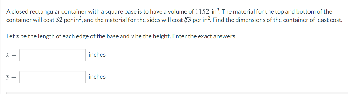 A closed rectangular container with a square base is to have a volume of 1152 in³. The material for the top and bottom of the
container will cost $2 per in?, and the material for the sides will cost $3 per in?. Find the dimensions of the container of least cost.
Let x be the length of each edge of the base and y be the height. Enter the exact answers.
X =
inches
y =
inches
