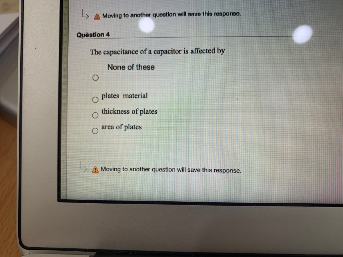 A Moving to another question will save this response.
Quèstion 4
The capacitance of a capacitor is affected by
None of these
plates material
thickness of plates
area of plates
A Moving to another question will save this response.
