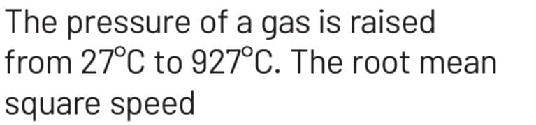 The pressure of a gas is raised
from 27°C to 927°C. The root mean
square speed