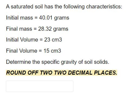 A saturated soil has the following characteristics:
Initial mass = 40.01 grams
Final mass = 28.32 grams
Initial Volume = 23 cm3
Final Volume = 15 cm3
Determine the specific gravity of soil solids.
ROUND OFF TWO TWO DECIMAL PLACES.