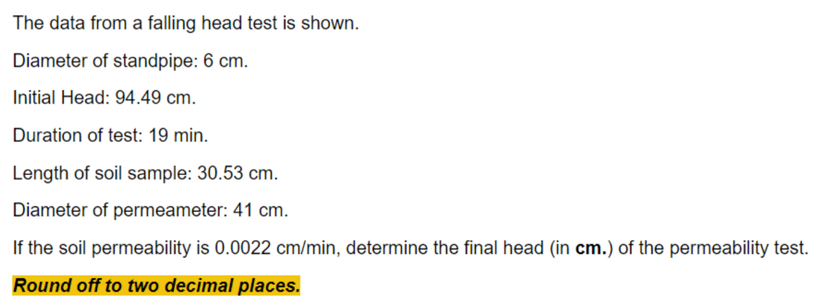 The data from a falling head test is shown.
Diameter of standpipe: 6 cm.
Initial Head: 94.49 cm.
Duration of test: 19 min.
Length of soil sample: 30.53 cm.
Diameter of permeameter: 41 cm.
If the soil permeability is 0.0022 cm/min, determine the final head (in cm.) of the permeability test.
Round off to two decimal places.