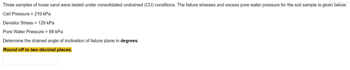 Three samples of loose sand were tested under consolidated undrained (CU) conditions. The failure stresses and excess pore water pressure for the soil sample is given below:
Cell Pressure = 219 kPa
Deviator Stress = 129 kPa
Pore Water Pressure = 98 kPa
Determine the drained angle of inclination of failure plane in degrees.
Round off to two decimal places.