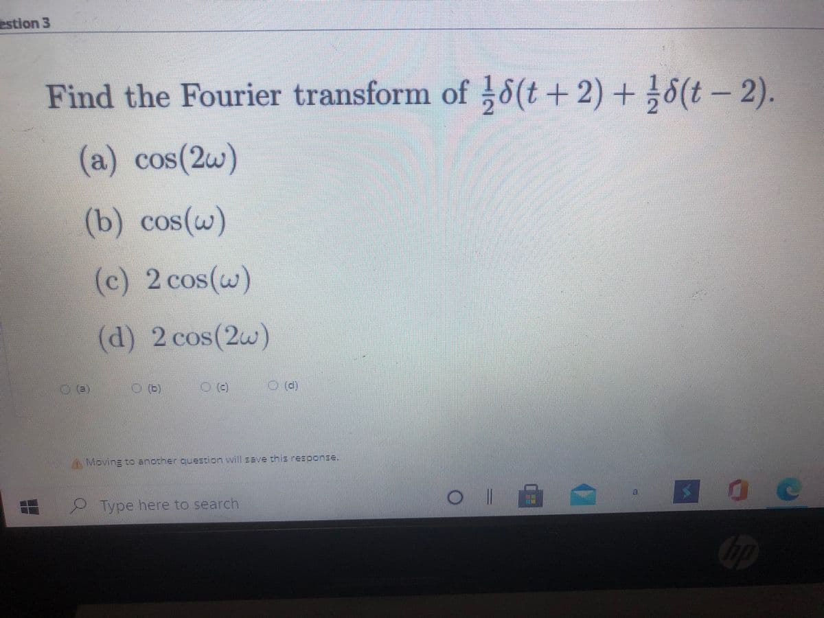 estion 3
Find the Fourier transform of 8(t + 2) + 8(t - 2).
(a
) cos(2w)
(b) cos(w)
COS
(c) 2 cos(w)
(d) 2 cos(2w)
A Moving to another question will save this response.
Type here to search
hp
