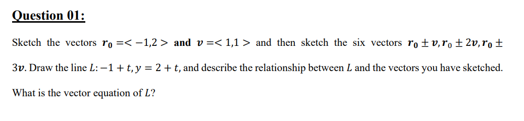 Question 01:
Sketch the vectors ro =< -1,2 > and v =< 1,1 > and then sketch the six vectors ro ±v,ro ± 2v,ro ±
3v. Draw the line L: -1+ t, y = 2 + t, and describe the relationship between L and the vectors you have sketched.
What is the vector equation of L?
