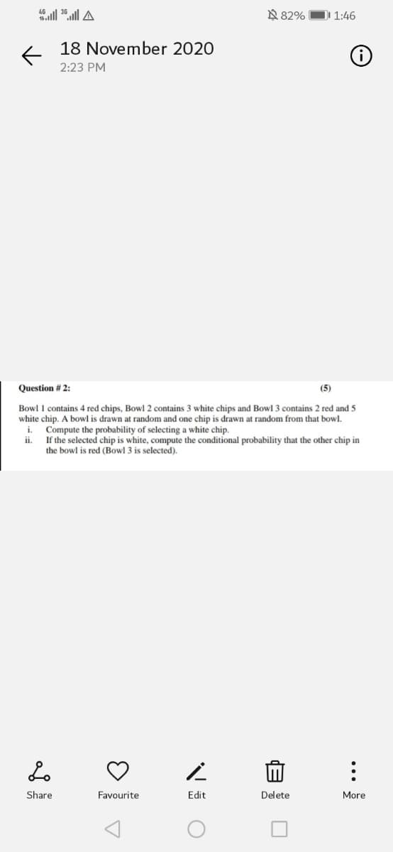 N 82%
]I 1:46
18 November 2020
2:23 PM
Question # 2:
(5)
Bowl 1 contains 4 red chips, Bowl 2 contains 3 white chips and Bowl 3 contains 2 red and 5
white chip. A bowl is drawn at random and one chip is drawn at random from that bowl.
i. Compute the probability of selecting a white chip.
If the selected chip is white, compute the conditional probability that the other chip in
the bowl is red (Bowl 3 is selected).
ii.
Share
Favourite
Edit
Delete
More
...
