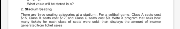 What value will be stored in a?
2. Stadium Seating
There are three seating categories at a stadium. For a softball game, Class A seats cost
$15, Class B seats cost $12, and Class C seats cost $9. Write a program that asks how
many tickets for each class of seats were sold, then displays the amount of income
generated from ticket sales
