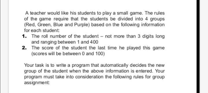 A teacher would like his students to play a small game. The rules
of the game require that the students be divided into 4 groups
(Red, Green, Blue and Purple) based on the following information
for each student:
1. The roll number of the student - not more than 3 digits long
and ranging between 1 and 400
2. The score of the student the last time he played this game
(scores will be between 0 and 100)
Your task is to write a program that automatically decides the new
group of the student when the above information is entered. Your
program must take into consideration the following rules for group
assignment:
