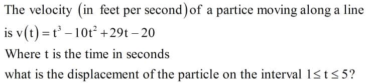 The velocity (in feet per second)of a partice moving along a line
is v(t) = t – 10t² +29t – 20
-
Where t is the time in seconds
what is the displacement of the particle on the interval 1<t < 5?

