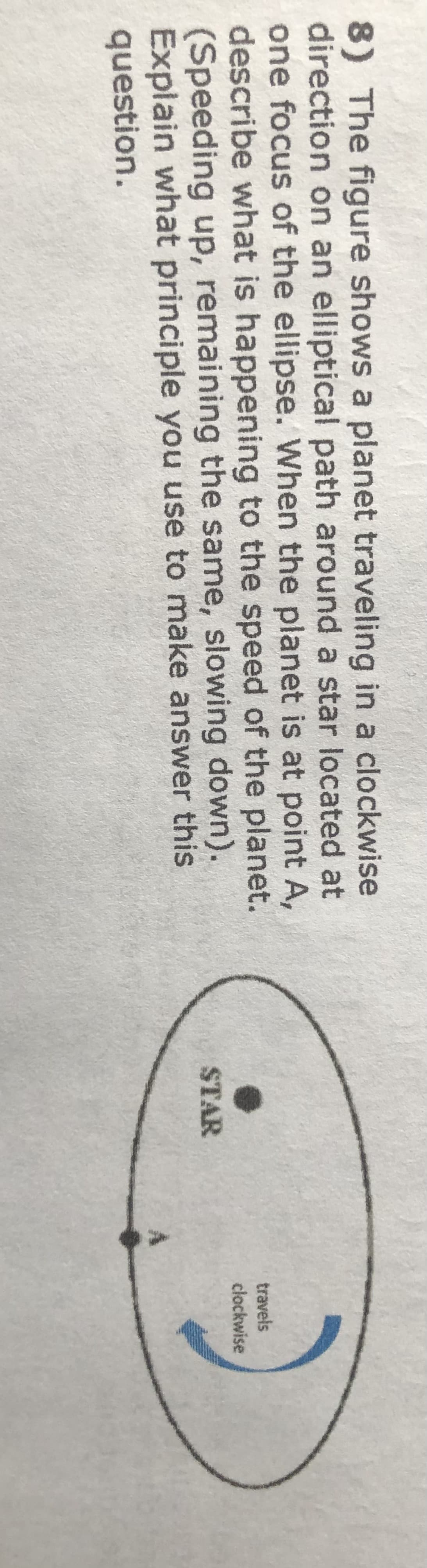 8) The figure shows a planet traveling in a clockwise
direction on an elliptical path around a star located at
one focus of the ellipse. When the planet is at point A,
describe what is happening to the speed of the planet.
(Speeding up, remaining the same, slowing down).
Explain what principle you use to make answer this
question.
travels
clockwise
STAR
