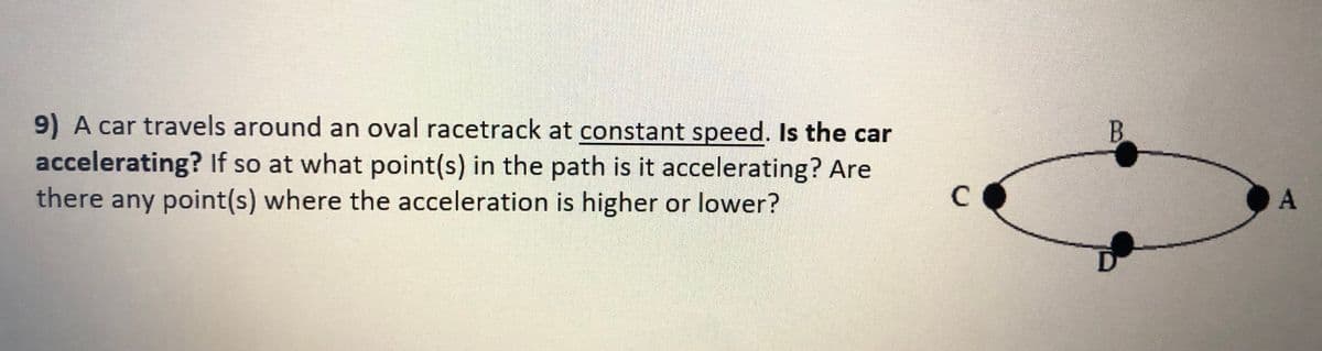 9) A car travels around an oval racetrack at constant speed. Is the car
accelerating? If so at what point(s) in the path is it accelerating? Are
there any point(s) where the acceleration is higher or lower?
