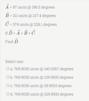 A-97 units @ 196.5 degrees
B-311 units @ 217.4 degrees
C-374 units @ 228.1 degrees
HĎ - Ä+B+Ö
Find D
Select one:
O a. 769.9035 units @ 140.0067 degrees
Ob. 769.9035 units @ 129.9933 degrees
O c. 769.9035 units @ 39.9933 degrees
Od. 769.9035 units @ 219.9933 degrees