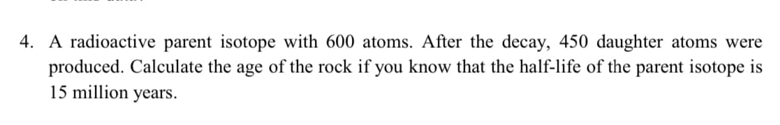 4. A radioactive parent isotope with 600 atoms. After the decay, 450 daughter atoms were
produced. Calculate the age of the rock if you know that the half-life of the parent isotope is
15 million years.

