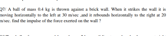 Q7/ A ball of mass 0.4 kg is thrown against a brick wall. When it strikes the wall it is
moving horizontally to the left at 30 m/sec ,and it rebounds horizontally to the right at 20
m/sec. find the impulse of the force exerted on the wall ?
