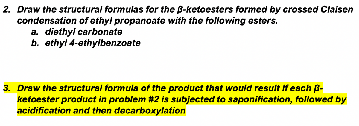 2. Draw the structural formulas for the B-ketoesters formed by crossed Claisen
condensation of ethyl propanoate with the following esters.
a. diethyl carbonate
b. ethyl 4-ethylbenzoate
3. Draw the structural formula of the product that would result if each B-
ketoester product in problem #2 is subjected to saponification, followed by
acidification and then decarboxylation
