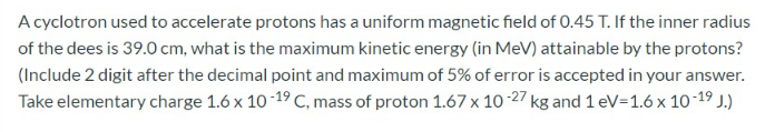 A cyclotron used to accelerate protons has a uniform magnetic field of 0.45 T. If the inner radius
of the dees is 39.0 cm, what is the maximum kinetic energy (in MeV) attainable by the protons?
(Include 2 digit after the decimal point and maximum of 5% of error is accepted in your answer.
Take elementary charge 1.6 x 10 -19 C, mass of proton 1.67 x 10 -27 kg and 1 eV=1.6 x 10-19 J.)
