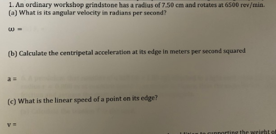 1. An ordinary workshop grindstone has a radius of 7.50 cm and rotates at 6500 rev/min.
(a) What is its angular velocity in radians per second?
w =
(b) Calculate the centripetal acceleration at its edge in meters per second squared
a =
(c) What is the linear speed of a point on its edge?
V =
innorting the weight of
