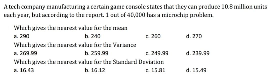 A tech company manufacturing a certain game console states that they can produce 10.8 million units
each year, but according to the report. 1 out of 40,000 has a microchip problem.
Which gives the nearest value for the mean
а. 290
b. 240
с. 260
d. 270
Which gives the nearest value for the Variance
a. 269.99
b. 259.99
c. 249.99
d. 239.99
Which gives the nearest value for the Standard Deviation
а. 16.43
b. 16.12
c. 15.81
d. 15.49
