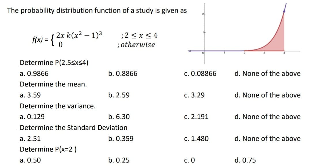 The probability distribution function of a study is given as
2x k(x2 – 1)3
f(x) = {*O
;2<x< 4
; otherwise
Determine P(2.5<x<4)
a. 0.9866
b. 0.8866
c. 0.08866
d. None of the above
Determine the mean.
а. 3.59
b. 2.59
с. 3.29
d. None of the above
Determine the variance.
a. 0.129
b. 6.30
c. 2.191
d. None of the above
Determine the Standard Deviation
а. 2.51
b. 0.359
С. 1.480
d. None of the above
Determine P(x=2 )
a. 0.50
b. 0.25
С. О
d. 0.75
