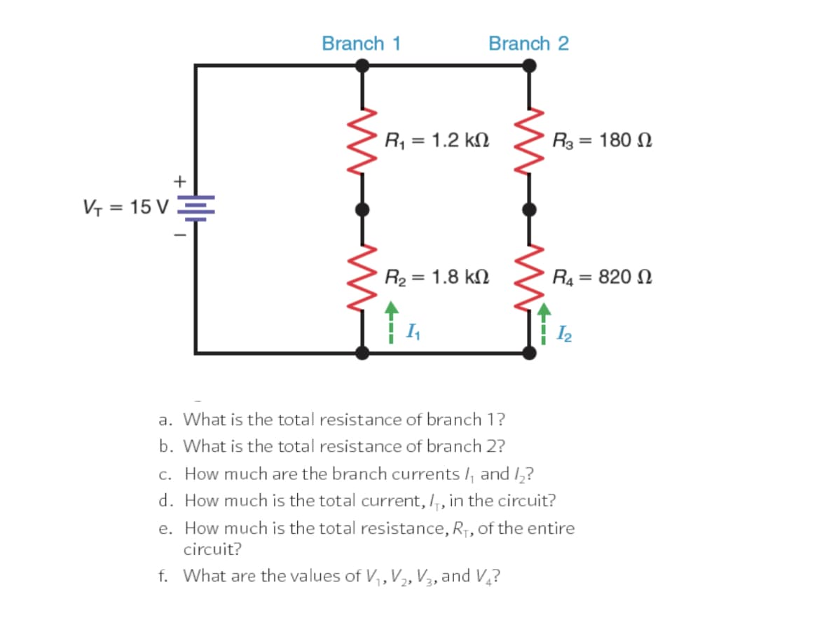 Branch 1
Branch 2
R, = 1.2 kN
R3 = 180 N
+
V = 15 V .
R2 = 1.8 kN
R4
820 N
%3D
%3D
a. What is the total resistance of branch 1?
b. What is the total resistance of branch 2?
c. How much are the branch currents /, and 1,?
d. How much is the total current,,, in the circuit?
e. How much is the total resistance, R7, of the entire
circuit?
f. What are the values of V,, V, V3, and V,?
