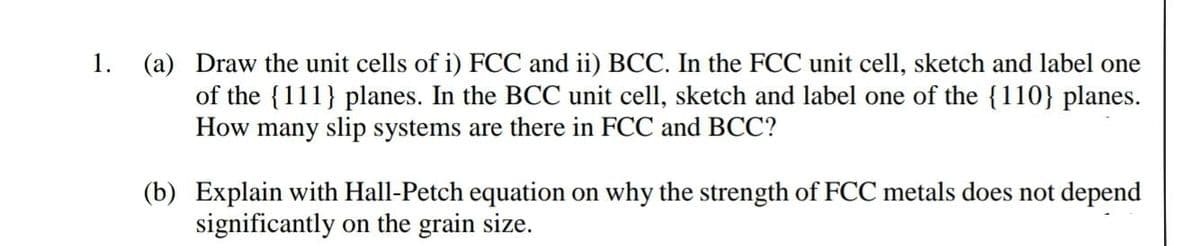 (a) Draw the unit cells of i) FCC and ii) BCC. In the FCC unit cell, sketch and label one
of the {111} planes. In the BCC unit cell, sketch and label one of the {110} planes.
How many slip systems are there in FCC and BCC?
1.
(b) Explain with Hall-Petch equation on why the strength of FCC metals does not depend
significantly on the grain size.
