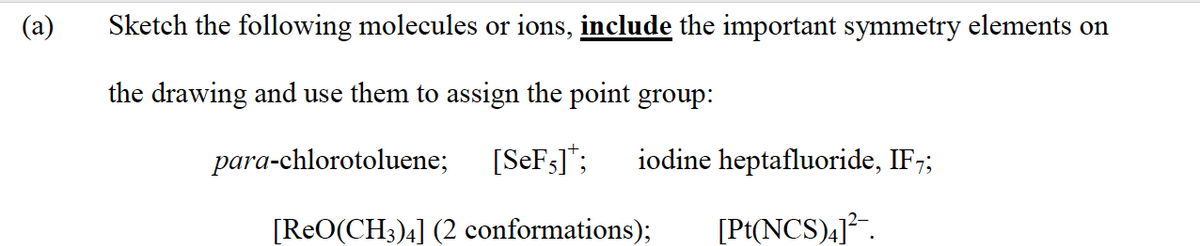 (a)
Sketch the following molecules or ions, include the important symmetry elements on
the drawing and use them to assign the point group:
para-chlorotoluene;
[SeF3]*;
iodine heptafluoride, IF7;
[ReO(CH3)4] (2 conformations);
[Pt(NCS),j².
