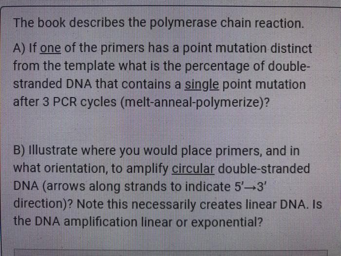 The book describes the polymerase chain reaction.
A) If one of the primers has a point mutation distinct
from the template what is the percentage of double-
stranded DNA that contains a single point mutation
after 3 PCR cycles (melt-anneal-polymerize)?
B) Illustrate where you would place primers, and in
what orientation, to amplify circular double-stranded
DNA (arrows along strands to indicate 5' 3'
direction)? Note this necessarily creates linear DNA. Is
the DNA amplification linear or exponential?
