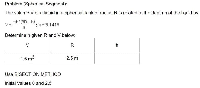 Problem (Spherical Segment):
The volume V of a liquid in a spherical tank of radius R is related to the depth h of the liquid by
Tth (3R-h).
2; n%= 3.1416
3
Determine h given R and V below:
V
R
h
1.5 m3
2.5 m
Use BISECTION METHOD
Initial Values 0 and 2.5
