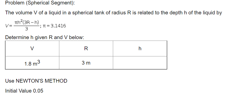 Problem (Spherical Segment):
The volume V of a liquid in a spherical tank of radius R is related to the depth h of the liquid by
Tth?(3R – h)
-; T = 3.1416
3
Determine h given R and V below:
V
R
h
1.8 m3
3 m
Use NEWTON'S METHOD
Initial Value 0.05
