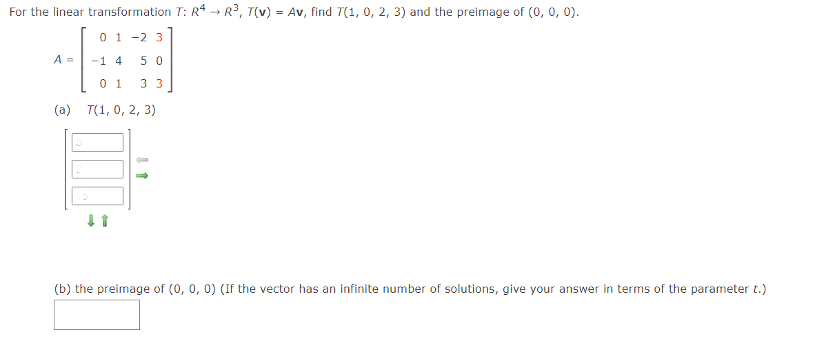 For the linear transformation T: R4 → R³, T(v) = Av, find T(1, 0, 2, 3) and the preimage of (0, 0, 0).
0 1 -2 3
A =
-1 4
5 0
0 1
3 3
(a)
T(1, 0, 2, 3)
(b) the preimage of (0, 0, 0) (If the vector has an infinite number of solutions, give your answer in terms of the parameter t.)
