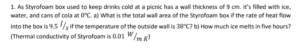 1. As Styrofoam box used to keep drinks cold at a picnic has a wall thickness of 9 cm. it's filled with ice,
water, and cans of cola at 0°C. a) What is the total wall area of the Styrofoam box if the rate of heat flow
into the box is 9.5 /s if the temperature of the outside wall is 38°C? b) How much ice melts in five hours?
(Thermal conductivity of Styrofoam is 0.01 W/m k)
