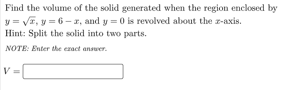 Find the volume of the solid generated when the region enclosed by
y = Vx, y = 6 – x, and y = 0 is revolved about the x-axis.
Hint: Split the solid into two parts.
NOTE: Enter the exact answer.
V:
