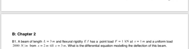 B: Chapter 2
B1. A beam of length L = 3 m and flexural rigidity E I has a point load F = 1 kN at x = 1 m and a uniform load
2000 N/m from x =
2 m till x= 3 m. What is the differential equation modelling the deflection of this beam.
