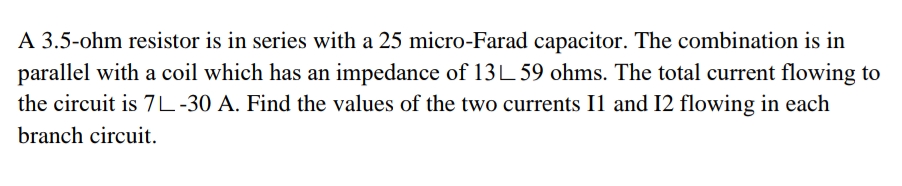 A 3.5-ohm resistor is in series with a 25 micro-Farad capacitor. The combination is in
parallel with a coil which has an impedance of 13L 59 ohms. The total current flowing to
the circuit is 7L-30 A. Find the values of the two currents 11 and 12 flowing in each
branch circuit.