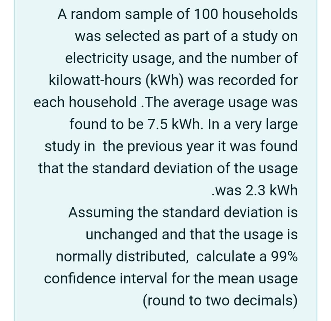 A random sample of 100 households
was selected as part of a study on
electricity usage, and the number of
kilowatt-hours (kWh) was recorded for
each household .The average usage was
found to be 7.5 kWh. In a very large
study in the previous year it was found
that the standard deviation of the usage
.was 2.3 kWh
Assuming the standard deviation is
unchanged and that the usage is
normally distributed, calculate a 99%
confidence interval for the mean usage
(round to two decimals)
