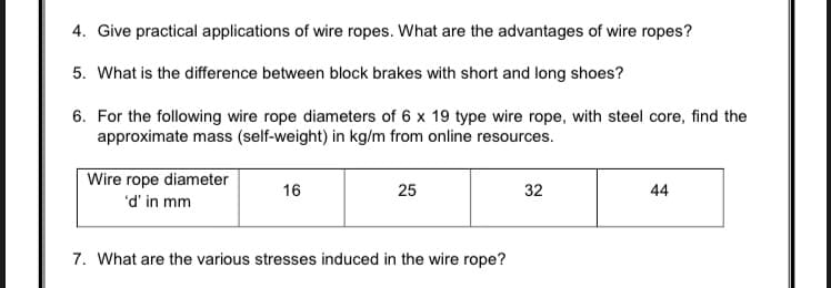 4. Give practical applications of wire ropes. What are the advantages of wire ropes?
5. What is the difference between block brakes with short and long shoes?
6. For the following wire rope diameters of 6 x 19 type wire rope, with steel core, find the
approximate mass (self-weight) in kg/m from online resources.
Wire rope diameter
'd' in mm
16
25
32
44
7. What are the various stresses induced in the wire rope?
