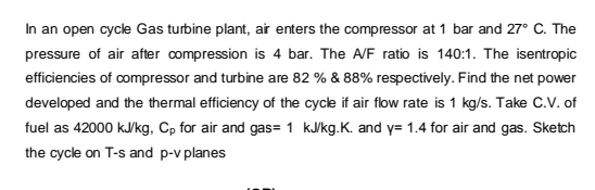 In an open cycle Gas turbine plant, ar enters the compressor at 1 bar and 27° C. The
pressure of air after compression is 4 bar. The A/F ratio is 140:1. The isentropic
efficiencies of compressor and turbine are 82 % & 88% respectively. Find the net power
developed and the thermal efficiency of the cycle if air flow rate is 1 kg/s. Take C.V. of
fuel as 42000 kJkg, Cp for air and gas=1 kJ/kg.K. and y= 1.4 for air and gas. Sketch
the cycle on T-s and p-v planes
