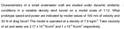 Characteristics of a small underwater craft are studied under dynamic similarity
conditions in a variable density wind tunnel on a model scale of 1:12. What
prototype speed and power are indicated by model values of 100 m/s of velocity and
30 N of drag force? The model is operated at a density of 7.6 kg/m³. Take viscosity
of air and water are 2.17 x 10°N.s/m² and 1 x 10° N.s/m² respectively.

