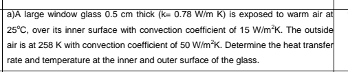 a)A large window glass 0.5 cm thick (k= 0.78 W/m K) is exposed to warm air at
25°C, over its inner surface with convection coefficient of 15 W/m?K. The outside
air is at 258 K with convection coefficient of 50 W/m?K. Determine the heat transfer
rate and temperature at the inner and outer surface of the glass.
